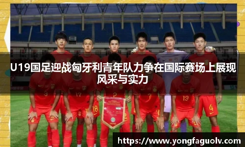 U19国足迎战匈牙利青年队力争在国际赛场上展现风采与实力