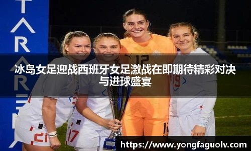冰岛女足迎战西班牙女足激战在即期待精彩对决与进球盛宴